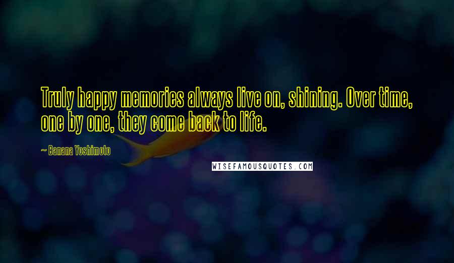 Banana Yoshimoto Quotes: Truly happy memories always live on, shining. Over time, one by one, they come back to life.