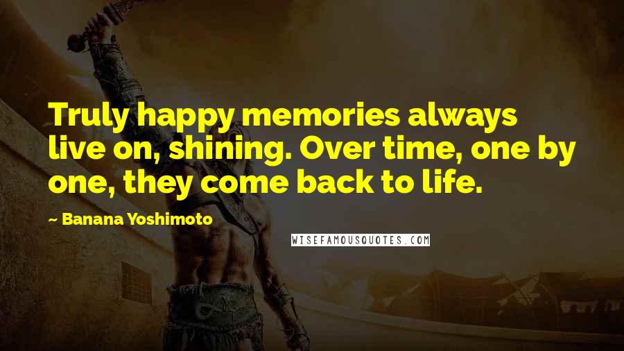 Banana Yoshimoto Quotes: Truly happy memories always live on, shining. Over time, one by one, they come back to life.
