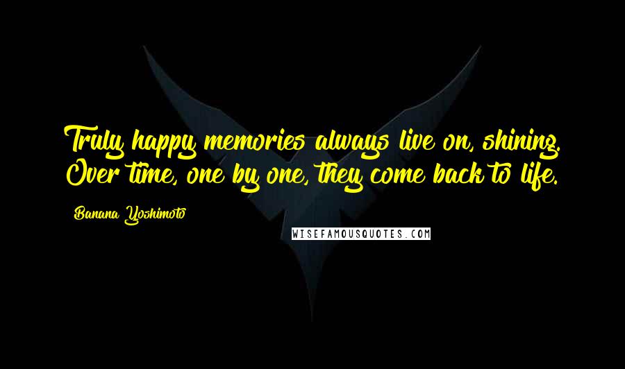 Banana Yoshimoto Quotes: Truly happy memories always live on, shining. Over time, one by one, they come back to life.