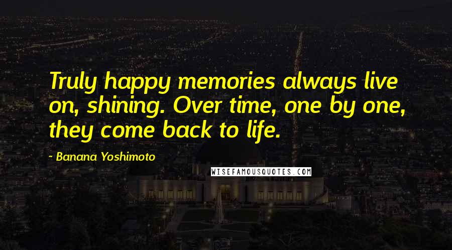 Banana Yoshimoto Quotes: Truly happy memories always live on, shining. Over time, one by one, they come back to life.