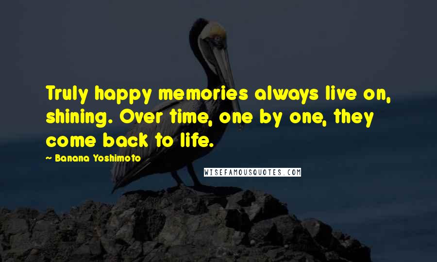 Banana Yoshimoto Quotes: Truly happy memories always live on, shining. Over time, one by one, they come back to life.