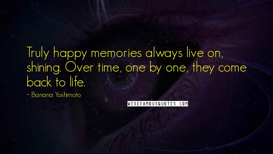 Banana Yoshimoto Quotes: Truly happy memories always live on, shining. Over time, one by one, they come back to life.