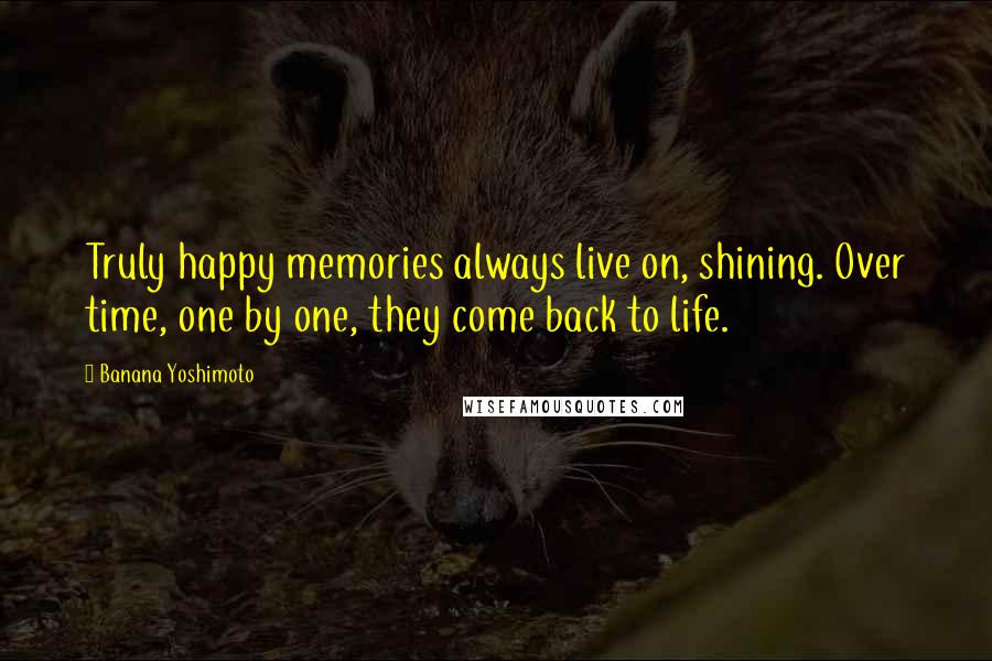 Banana Yoshimoto Quotes: Truly happy memories always live on, shining. Over time, one by one, they come back to life.