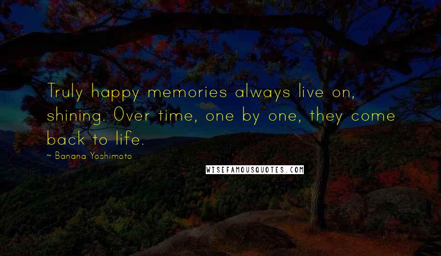 Banana Yoshimoto Quotes: Truly happy memories always live on, shining. Over time, one by one, they come back to life.