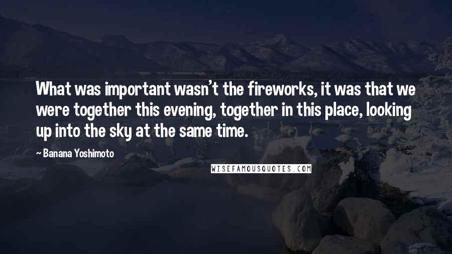 Banana Yoshimoto Quotes: What was important wasn't the fireworks, it was that we were together this evening, together in this place, looking up into the sky at the same time.