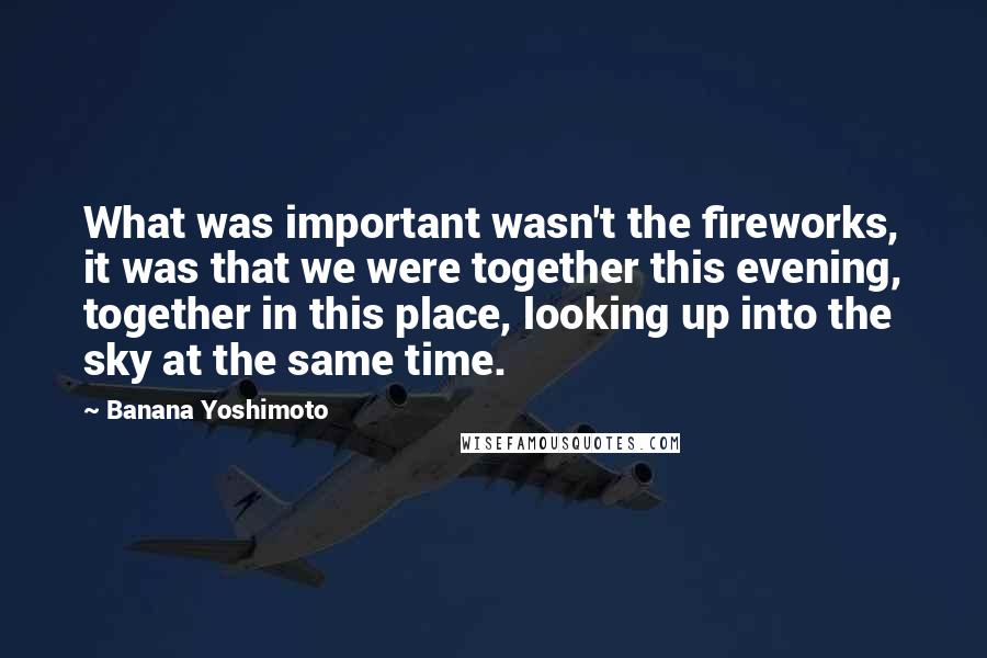 Banana Yoshimoto Quotes: What was important wasn't the fireworks, it was that we were together this evening, together in this place, looking up into the sky at the same time.