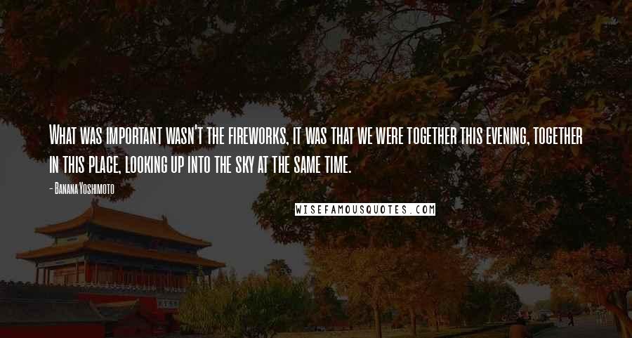 Banana Yoshimoto Quotes: What was important wasn't the fireworks, it was that we were together this evening, together in this place, looking up into the sky at the same time.