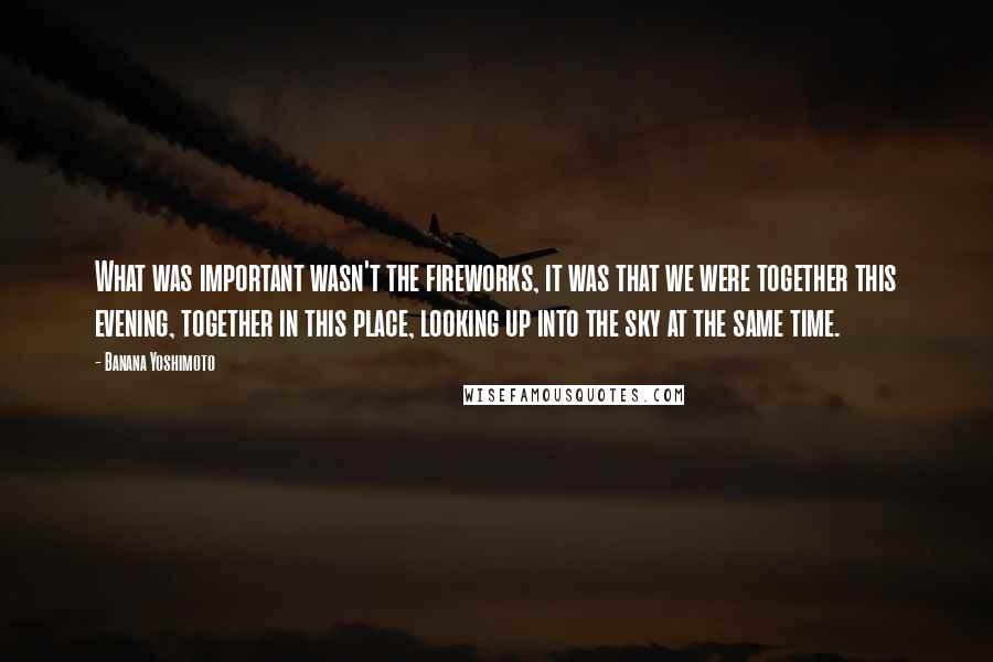 Banana Yoshimoto Quotes: What was important wasn't the fireworks, it was that we were together this evening, together in this place, looking up into the sky at the same time.