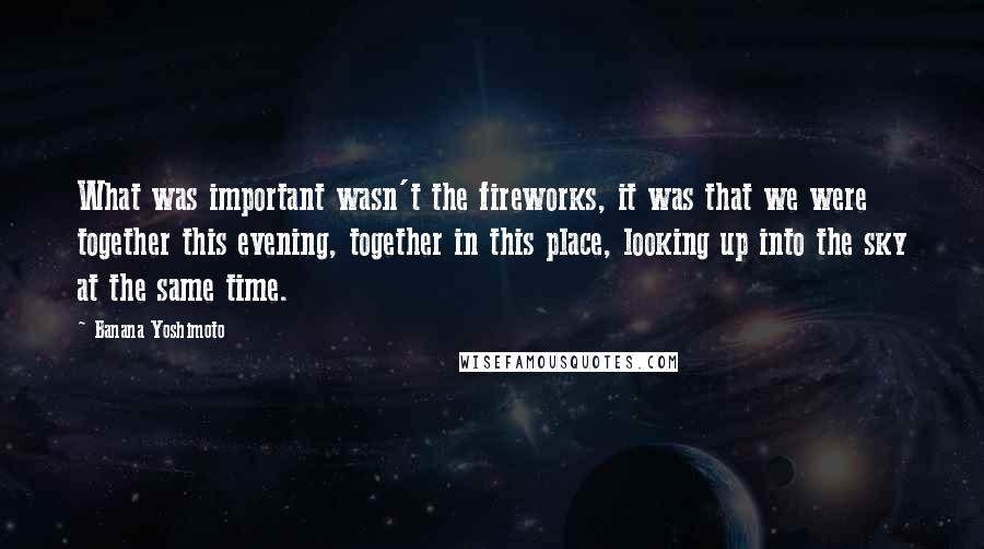 Banana Yoshimoto Quotes: What was important wasn't the fireworks, it was that we were together this evening, together in this place, looking up into the sky at the same time.