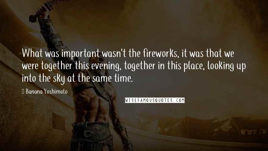 Banana Yoshimoto Quotes: What was important wasn't the fireworks, it was that we were together this evening, together in this place, looking up into the sky at the same time.