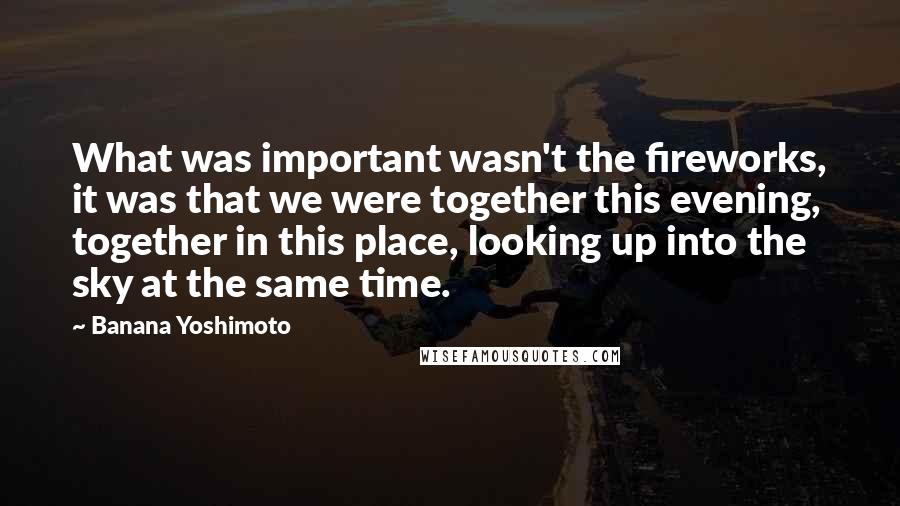 Banana Yoshimoto Quotes: What was important wasn't the fireworks, it was that we were together this evening, together in this place, looking up into the sky at the same time.