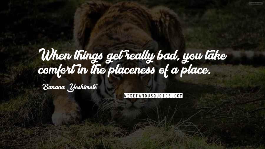 Banana Yoshimoto Quotes: When things get really bad, you take comfort in the placeness of a place.