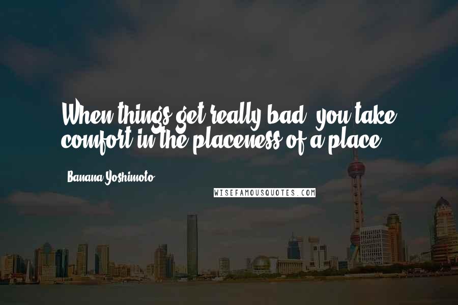 Banana Yoshimoto Quotes: When things get really bad, you take comfort in the placeness of a place.