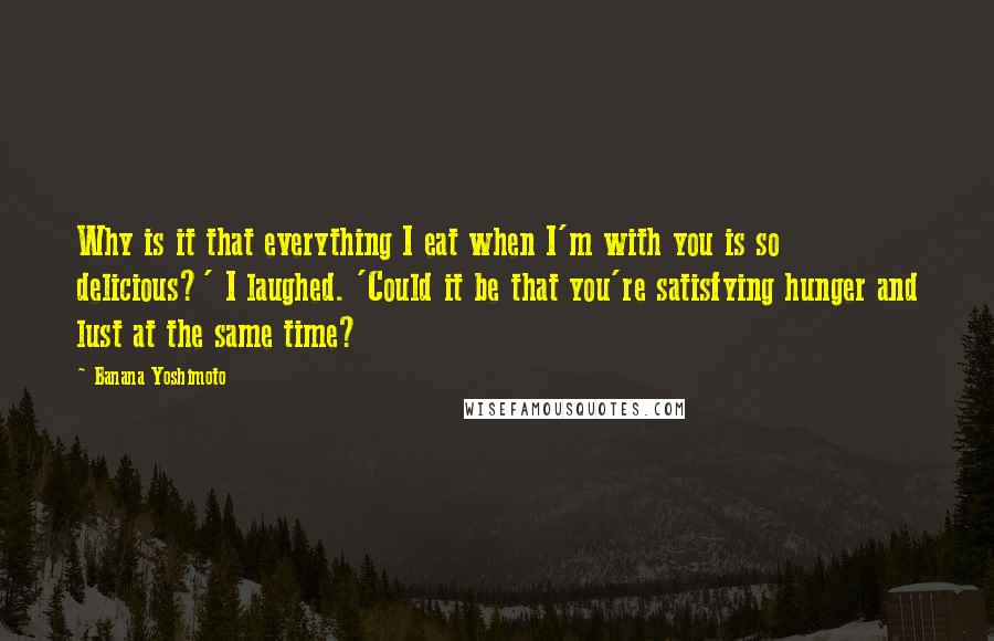 Banana Yoshimoto Quotes: Why is it that everything I eat when I'm with you is so delicious?' I laughed. 'Could it be that you're satisfying hunger and lust at the same time?