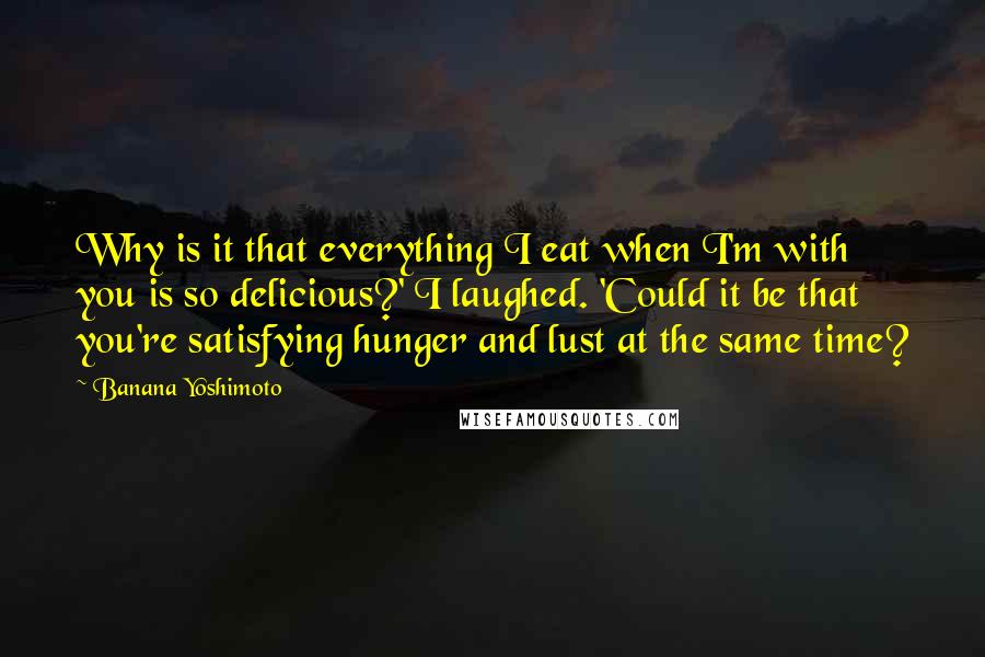 Banana Yoshimoto Quotes: Why is it that everything I eat when I'm with you is so delicious?' I laughed. 'Could it be that you're satisfying hunger and lust at the same time?