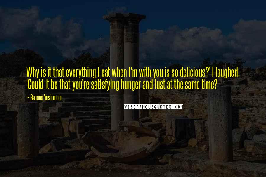 Banana Yoshimoto Quotes: Why is it that everything I eat when I'm with you is so delicious?' I laughed. 'Could it be that you're satisfying hunger and lust at the same time?