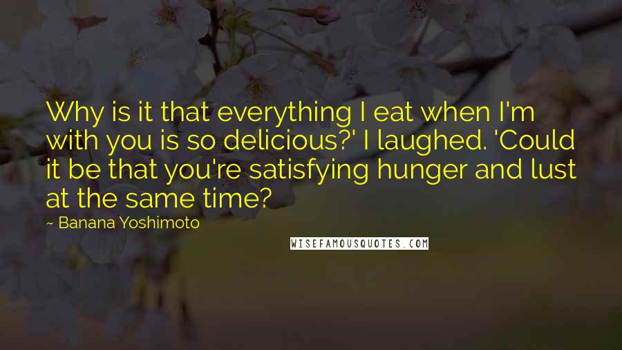 Banana Yoshimoto Quotes: Why is it that everything I eat when I'm with you is so delicious?' I laughed. 'Could it be that you're satisfying hunger and lust at the same time?