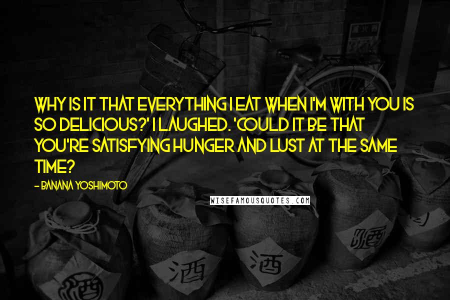 Banana Yoshimoto Quotes: Why is it that everything I eat when I'm with you is so delicious?' I laughed. 'Could it be that you're satisfying hunger and lust at the same time?