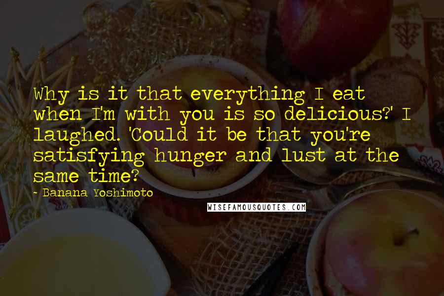 Banana Yoshimoto Quotes: Why is it that everything I eat when I'm with you is so delicious?' I laughed. 'Could it be that you're satisfying hunger and lust at the same time?