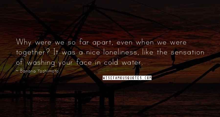 Banana Yoshimoto Quotes: Why were we so far apart, even when we were together? It was a nice loneliness, like the sensation of washing your face in cold water.