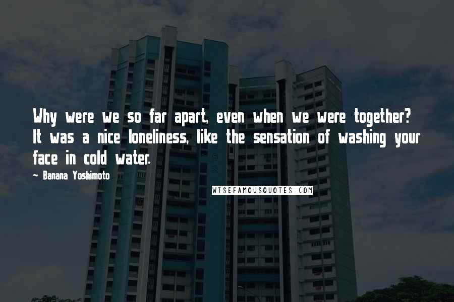 Banana Yoshimoto Quotes: Why were we so far apart, even when we were together? It was a nice loneliness, like the sensation of washing your face in cold water.