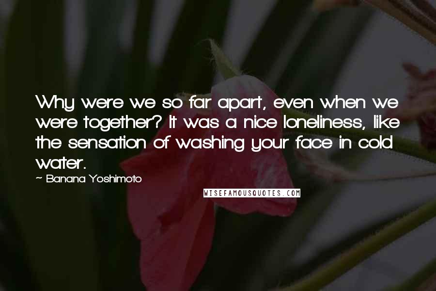 Banana Yoshimoto Quotes: Why were we so far apart, even when we were together? It was a nice loneliness, like the sensation of washing your face in cold water.