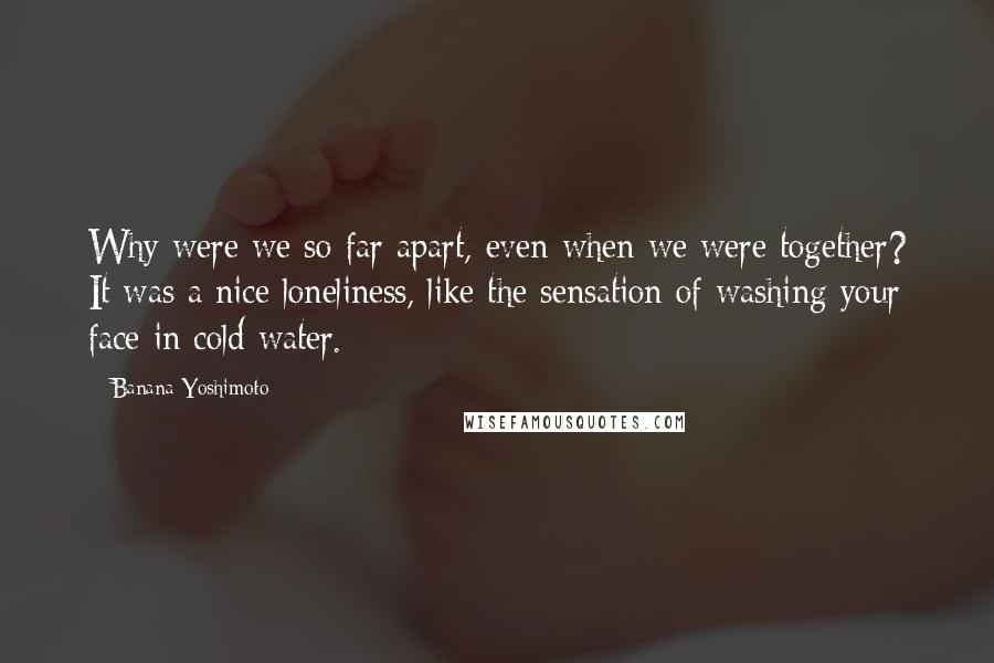 Banana Yoshimoto Quotes: Why were we so far apart, even when we were together? It was a nice loneliness, like the sensation of washing your face in cold water.