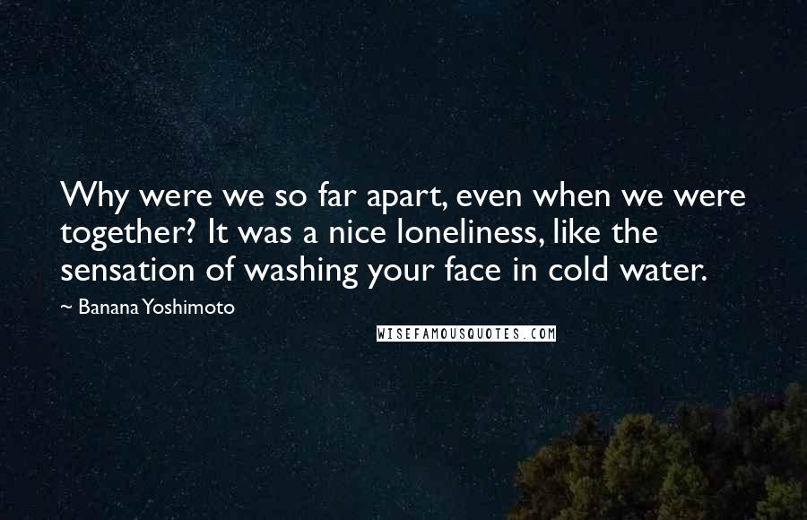 Banana Yoshimoto Quotes: Why were we so far apart, even when we were together? It was a nice loneliness, like the sensation of washing your face in cold water.