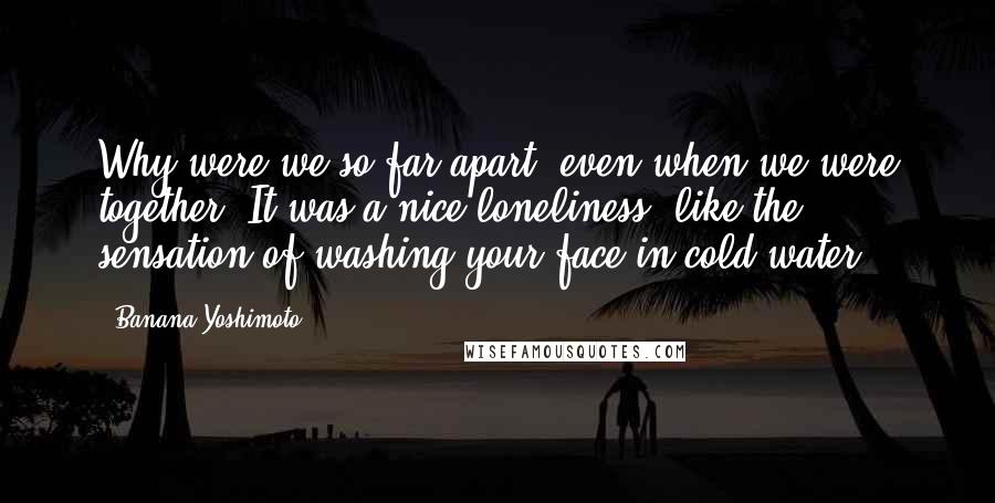 Banana Yoshimoto Quotes: Why were we so far apart, even when we were together? It was a nice loneliness, like the sensation of washing your face in cold water.