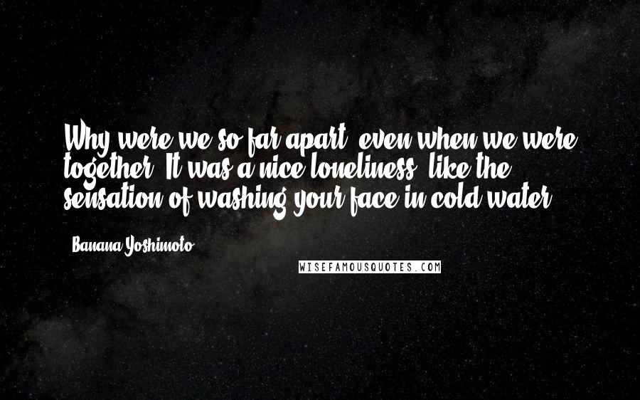 Banana Yoshimoto Quotes: Why were we so far apart, even when we were together? It was a nice loneliness, like the sensation of washing your face in cold water.