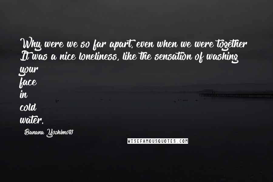 Banana Yoshimoto Quotes: Why were we so far apart, even when we were together? It was a nice loneliness, like the sensation of washing your face in cold water.