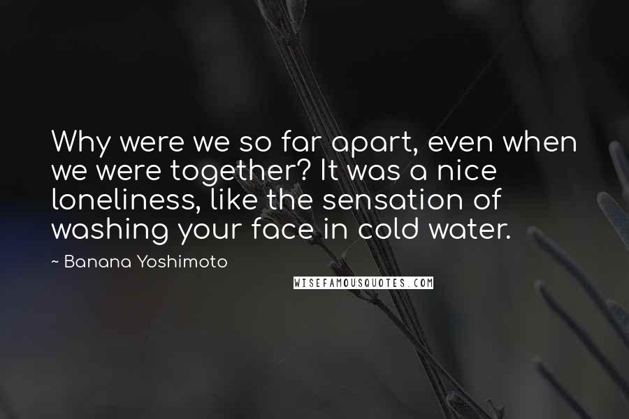 Banana Yoshimoto Quotes: Why were we so far apart, even when we were together? It was a nice loneliness, like the sensation of washing your face in cold water.