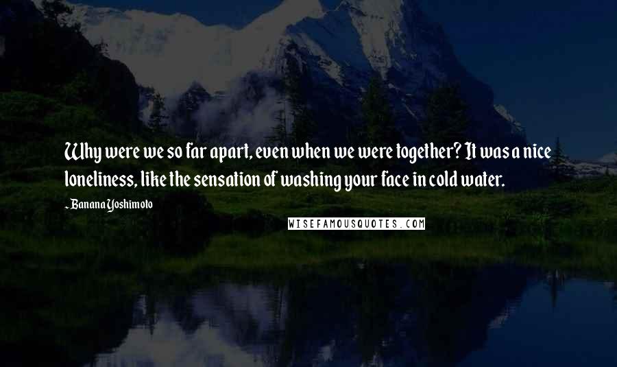 Banana Yoshimoto Quotes: Why were we so far apart, even when we were together? It was a nice loneliness, like the sensation of washing your face in cold water.