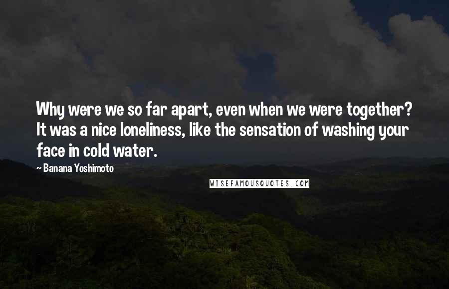 Banana Yoshimoto Quotes: Why were we so far apart, even when we were together? It was a nice loneliness, like the sensation of washing your face in cold water.