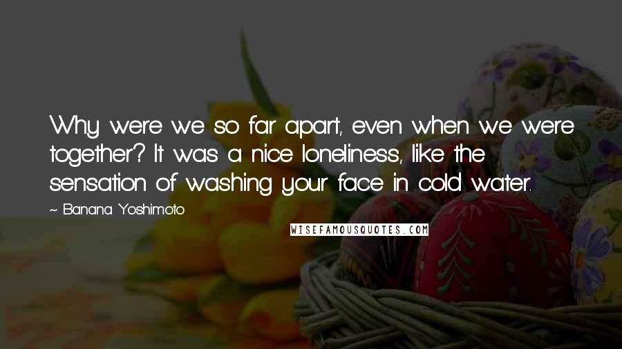 Banana Yoshimoto Quotes: Why were we so far apart, even when we were together? It was a nice loneliness, like the sensation of washing your face in cold water.