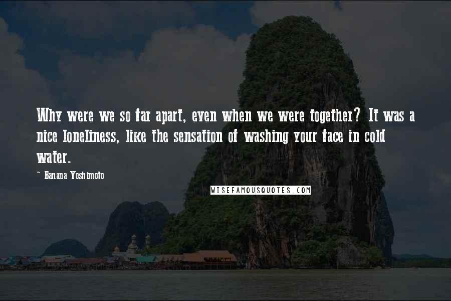 Banana Yoshimoto Quotes: Why were we so far apart, even when we were together? It was a nice loneliness, like the sensation of washing your face in cold water.