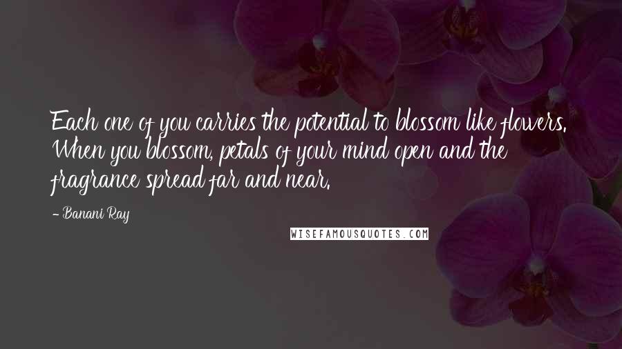 Banani Ray Quotes: Each one of you carries the potential to blossom like flowers. When you blossom, petals of your mind open and the fragrance spread far and near.