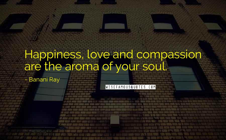 Banani Ray Quotes: Happiness, love and compassion are the aroma of your soul.