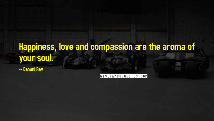 Banani Ray Quotes: Happiness, love and compassion are the aroma of your soul.
