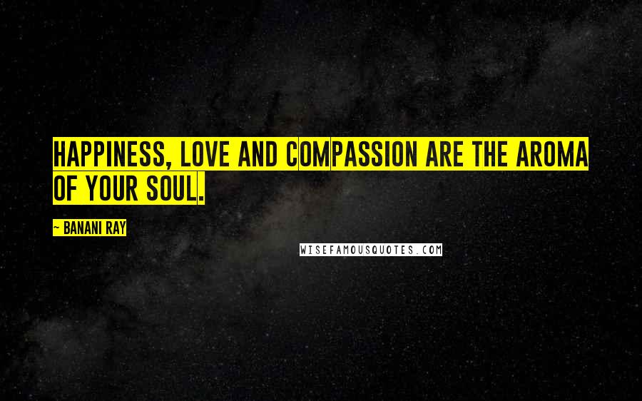 Banani Ray Quotes: Happiness, love and compassion are the aroma of your soul.