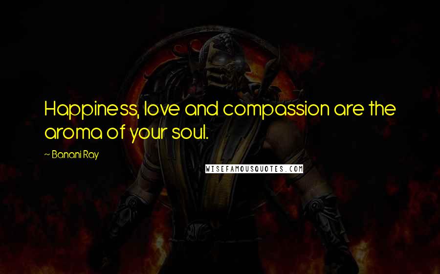 Banani Ray Quotes: Happiness, love and compassion are the aroma of your soul.