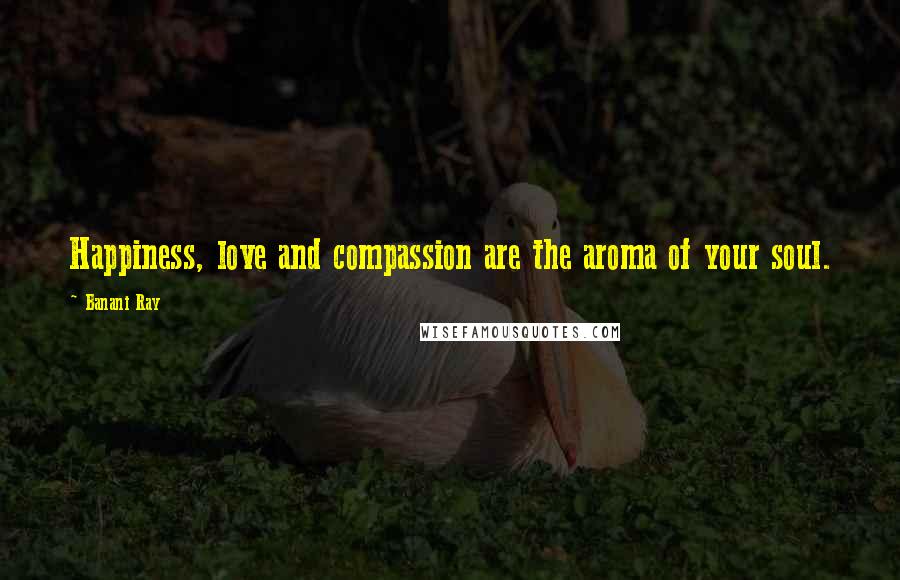 Banani Ray Quotes: Happiness, love and compassion are the aroma of your soul.