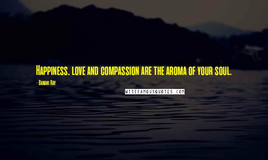 Banani Ray Quotes: Happiness, love and compassion are the aroma of your soul.