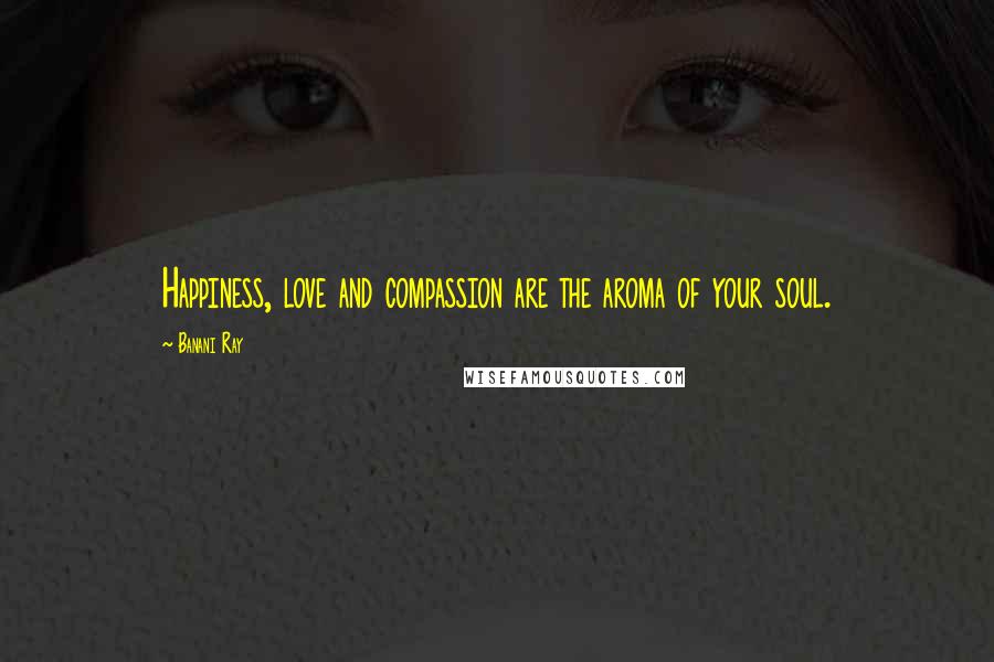 Banani Ray Quotes: Happiness, love and compassion are the aroma of your soul.