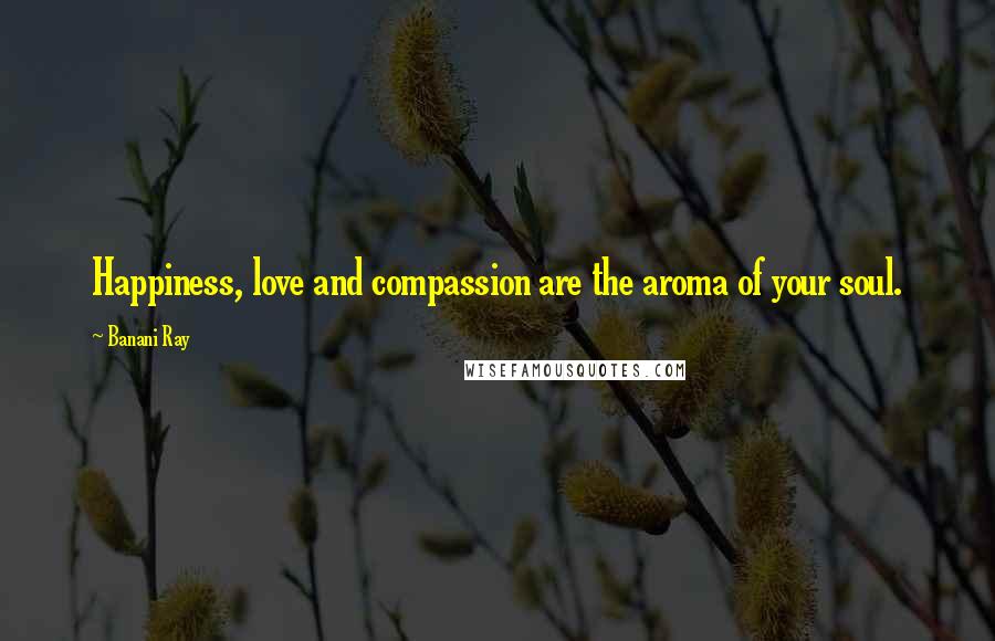 Banani Ray Quotes: Happiness, love and compassion are the aroma of your soul.