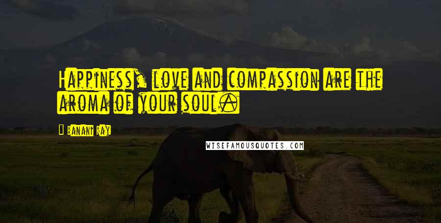 Banani Ray Quotes: Happiness, love and compassion are the aroma of your soul.