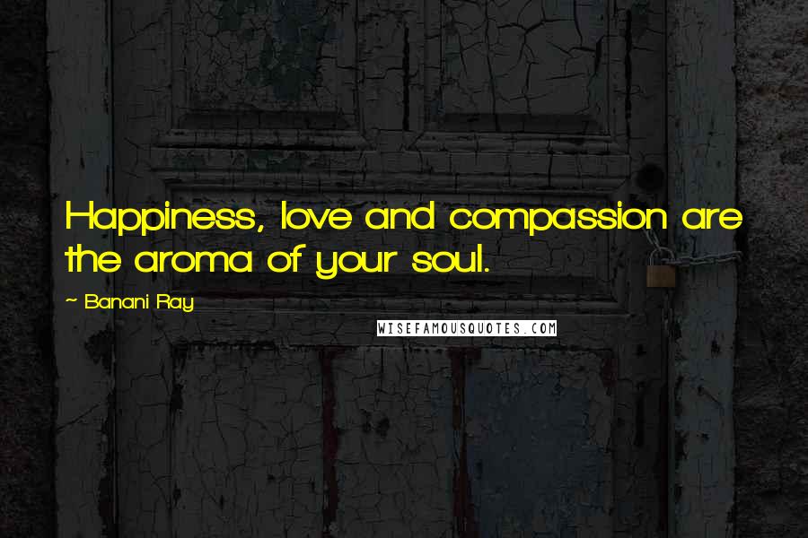 Banani Ray Quotes: Happiness, love and compassion are the aroma of your soul.