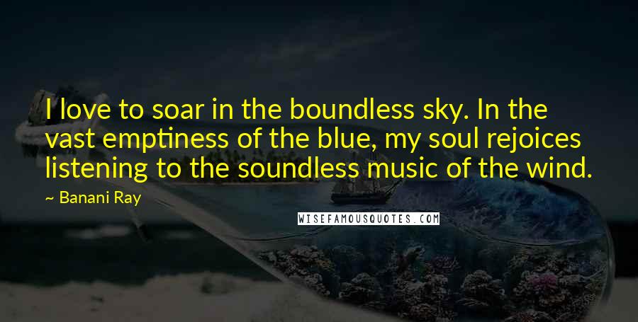 Banani Ray Quotes: I love to soar in the boundless sky. In the vast emptiness of the blue, my soul rejoices listening to the soundless music of the wind.