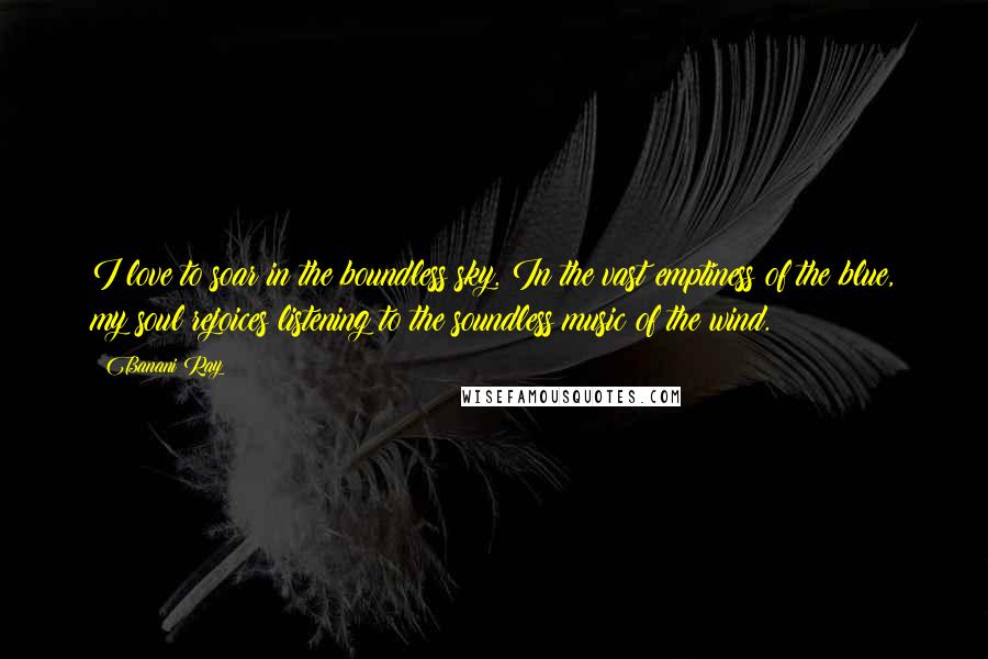 Banani Ray Quotes: I love to soar in the boundless sky. In the vast emptiness of the blue, my soul rejoices listening to the soundless music of the wind.