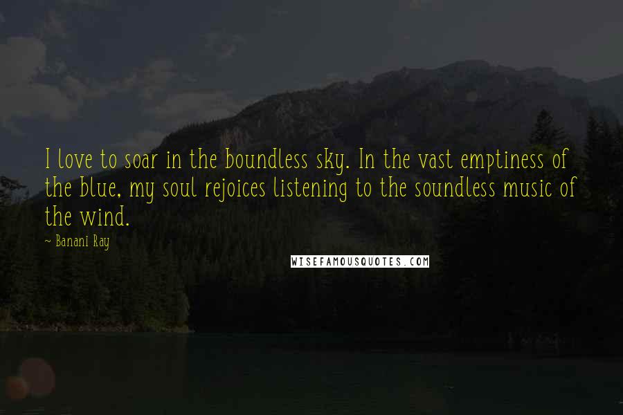 Banani Ray Quotes: I love to soar in the boundless sky. In the vast emptiness of the blue, my soul rejoices listening to the soundless music of the wind.